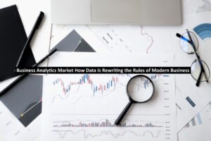Business Analytics Market How Data Is Rewriting the Rules of Modern Business